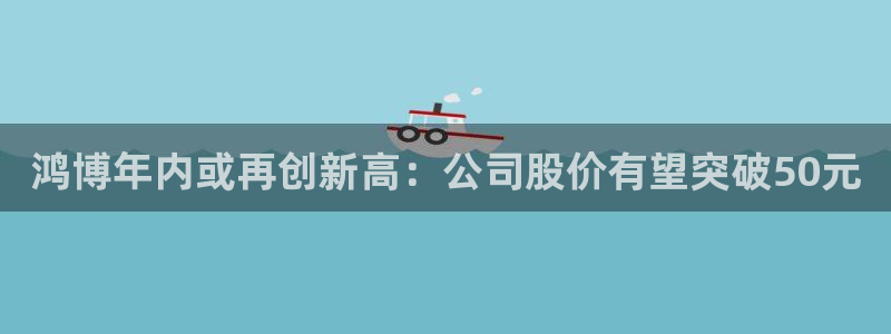 杏悦体育游戏：鸿博年内或再创新高：公司股价有望突破50元