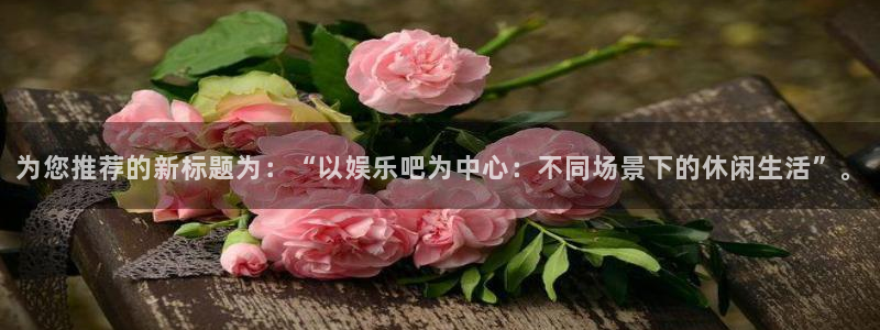 杏悦官网：为您推荐的新标题为：“以娱乐吧为中心：不同场景下的休闲生活”。